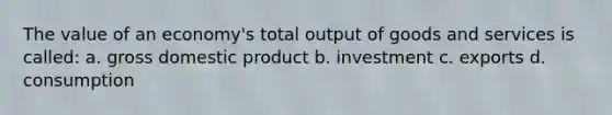 The value of an economy's total output of goods and services is called: a. gross domestic product b. investment c. exports d. consumption