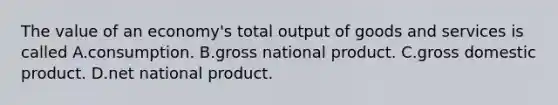 The value of an economy's total output of goods and services is called A.consumption. B.gross national product. C.gross domestic product. D.net national product.