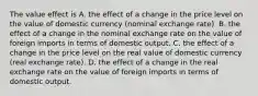 The value effect is A. the effect of a change in the price level on the value of domestic currency​ (nominal exchange​ rate). B. the effect of a change in the nominal exchange rate on the value of foreign imports in terms of domestic output. C. the effect of a change in the price level on the real value of domestic currency​ (real exchange​ rate). D. the effect of a change in the real exchange rate on the value of foreign imports in terms of domestic output.