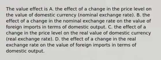 The value effect is A. the effect of a change in the price level on the value of domestic currency​ (nominal exchange​ rate). B. the effect of a change in the nominal exchange rate on the value of foreign imports in terms of domestic output. C. the effect of a change in the price level on the real value of domestic currency​ (real exchange​ rate). D. the effect of a change in the real exchange rate on the value of foreign imports in terms of domestic output.