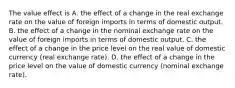 The value effect is A. the effect of a change in the real exchange rate on the value of foreign imports in terms of domestic output. B. the effect of a change in the nominal exchange rate on the value of foreign imports in terms of domestic output. C. the effect of a change in the price level on the real value of domestic currency​ (real exchange​ rate). D. the effect of a change in the price level on the value of domestic currency​ (nominal exchange​ rate).