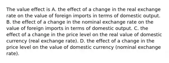 The value effect is A. the effect of a change in the real exchange rate on the value of foreign imports in terms of domestic output. B. the effect of a change in the nominal exchange rate on the value of foreign imports in terms of domestic output. C. the effect of a change in the price level on the real value of domestic currency​ (real exchange​ rate). D. the effect of a change in the price level on the value of domestic currency​ (nominal exchange​ rate).