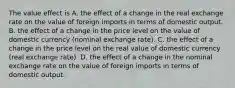 The value effect is A. the effect of a change in the real exchange rate on the value of foreign imports in terms of domestic output. B. the effect of a change in the price level on the value of domestic currency​ (nominal exchange​ rate). C. the effect of a change in the price level on the real value of domestic currency​ (real exchange​ rate). D. the effect of a change in the nominal exchange rate on the value of foreign imports in terms of domestic output.