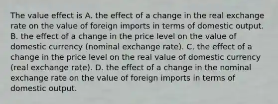 The value effect is A. the effect of a change in the real exchange rate on the value of foreign imports in terms of domestic output. B. the effect of a change in the price level on the value of domestic currency​ (nominal exchange​ rate). C. the effect of a change in the price level on the real value of domestic currency​ (real exchange​ rate). D. the effect of a change in the nominal exchange rate on the value of foreign imports in terms of domestic output.