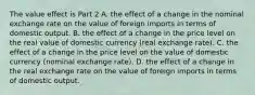 The value effect is Part 2 A. the effect of a change in the nominal exchange rate on the value of foreign imports in terms of domestic output. B. the effect of a change in the price level on the real value of domestic currency​ (real exchange​ rate). C. the effect of a change in the price level on the value of domestic currency​ (nominal exchange​ rate). D. the effect of a change in the real exchange rate on the value of foreign imports in terms of domestic output.