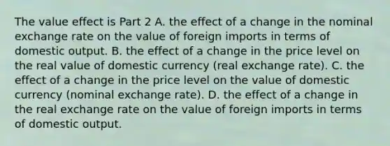 The value effect is Part 2 A. the effect of a change in the nominal exchange rate on the value of foreign imports in terms of domestic output. B. the effect of a change in the price level on the real value of domestic currency​ (real exchange​ rate). C. the effect of a change in the price level on the value of domestic currency​ (nominal exchange​ rate). D. the effect of a change in the real exchange rate on the value of foreign imports in terms of domestic output.