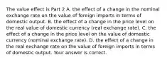 The value effect is Part 2 A. the effect of a change in the nominal exchange rate on the value of foreign imports in terms of domestic output. B. the effect of a change in the price level on the real value of domestic currency​ (real exchange​ rate). C. the effect of a change in the price level on the value of domestic currency​ (nominal exchange​ rate). D. the effect of a change in the real exchange rate on the value of foreign imports in terms of domestic output. Your answer is correct.