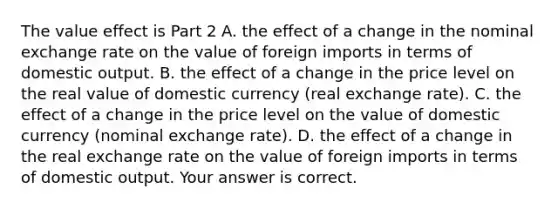 The value effect is Part 2 A. the effect of a change in the nominal exchange rate on the value of foreign imports in terms of domestic output. B. the effect of a change in the price level on the real value of domestic currency​ (real exchange​ rate). C. the effect of a change in the price level on the value of domestic currency​ (nominal exchange​ rate). D. the effect of a change in the real exchange rate on the value of foreign imports in terms of domestic output. Your answer is correct.