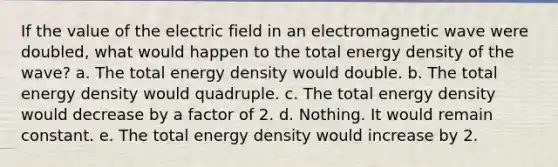 If the value of the electric field in an electromagnetic wave were doubled, what would happen to the total energy density of the wave? a. The total energy density would double. b. The total energy density would quadruple. c. The total energy density would decrease by a factor of 2. d. Nothing. It would remain constant. e. The total energy density would increase by 2.