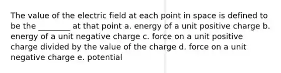 The value of the electric field at each point in space is defined to be the ________ at that point a. energy of a unit positive charge b. energy of a unit negative charge c. force on a unit positive charge divided by the value of the charge d. force on a unit negative charge e. potential