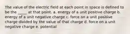 The value of the electric field at each point in space is defined to be the _____ at that point. a. energy of a unit positive charge b. energy of a unit negative charge c. force on a unit positive charge divided by the value of that charge d. force on a unit negative charge e. potential