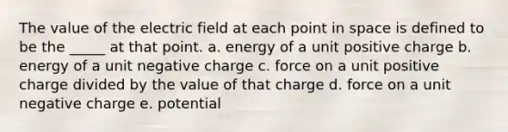 The value of the electric field at each point in space is defined to be the _____ at that point. a. energy of a unit positive charge b. energy of a unit negative charge c. force on a unit positive charge divided by the value of that charge d. force on a unit negative charge e. potential