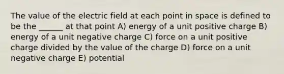 The value of the electric field at each point in space is defined to be the ______ at that point A) energy of a unit positive charge B) energy of a unit negative charge C) force on a unit positive charge divided by the value of the charge D) force on a unit negative charge E) potential