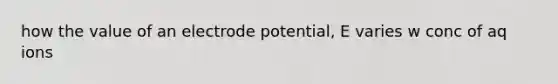 how the value of an electrode potential, E varies w conc of aq ions