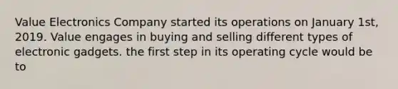 Value Electronics Company started its operations on January 1st, 2019. Value engages in buying and selling different types of electronic gadgets. the first step in its operating cycle would be to