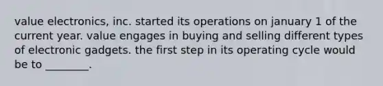 value​ electronics, inc. started its operations on january 1 of the current year. value engages in buying and selling different types of electronic gadgets. the first step in its operating cycle would be to​ ________.