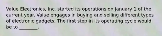 Value​ Electronics, Inc. started its operations on January 1 of the current year. Value engages in buying and selling different types of electronic gadgets. The first step in its operating cycle would be to​ ________.