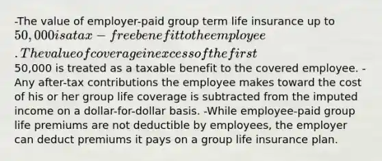 -The value of employer-paid group term life insurance up to 50,000 is a tax-free benefit to the employee. The value of coverage in excess of the first50,000 is treated as a taxable benefit to the covered employee. -Any after-tax contributions the employee makes toward the cost of his or her group life coverage is subtracted from the imputed income on a dollar-for-dollar basis. -While employee-paid group life premiums are not deductible by employees, the employer can deduct premiums it pays on a group life insurance plan.