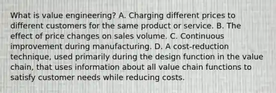 What is value​ engineering? A. Charging different prices to different customers for the same product or service. B. The effect of price changes on sales volume. C. Continuous improvement during manufacturing. D. A​ cost-reduction technique, used primarily during the design function in the value​ chain, that uses information about all value chain functions to satisfy customer needs while reducing costs.