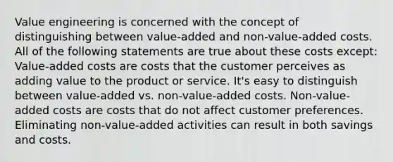 Value engineering is concerned with the concept of distinguishing between value-added and non-value-added costs. All of the following statements are true about these costs except: Value-added costs are costs that the customer perceives as adding value to the product or service. It's easy to distinguish between value-added vs. non-value-added costs. Non-value-added costs are costs that do not affect customer preferences. Eliminating non-value-added activities can result in both savings and costs.