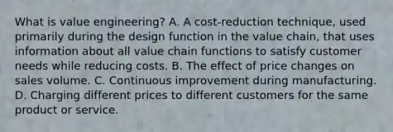 What is value​ engineering? A. A​ cost-reduction technique, used primarily during the design function in the value​ chain, that uses information about all value chain functions to satisfy customer needs while reducing costs. B. The effect of price changes on sales volume. C. Continuous improvement during manufacturing. D. Charging different prices to different customers for the same product or service.