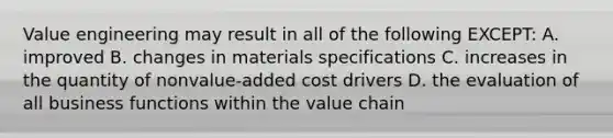 Value engineering may result in all of the following EXCEPT: A. improved B. changes in materials specifications C. increases in the quantity of nonvalue-added cost drivers D. the evaluation of all business functions within the value chain