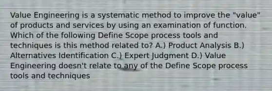 Value Engineering is a systematic method to improve the "value" of products and services by using an examination of function. Which of the following Define Scope process tools and techniques is this method related to? A.) Product Analysis B.) Alternatives Identification C.) Expert Judgment D.) Value Engineering doesn't relate to any of the Define Scope process tools and techniques