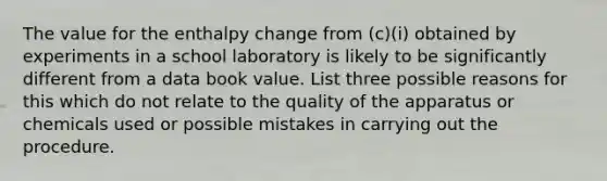 The value for the enthalpy change from (c)(i) obtained by experiments in a school laboratory is likely to be significantly different from a data book value. List three possible reasons for this which do not relate to the quality of the apparatus or chemicals used or possible mistakes in carrying out the procedure.