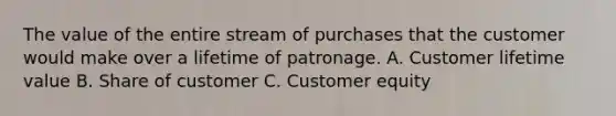 The value of the entire stream of purchases that the customer would make over a lifetime of patronage. A. Customer lifetime value B. Share of customer C. Customer equity