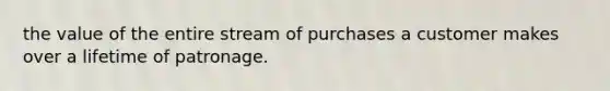 the value of the entire stream of purchases a customer makes over a lifetime of patronage.