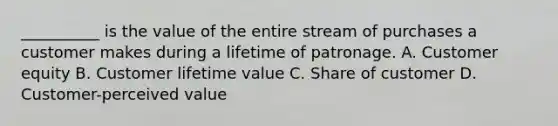 __________ is the value of the entire stream of purchases a customer makes during a lifetime of patronage. A. Customer equity B. Customer lifetime value C. Share of customer D. Customer-perceived value