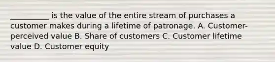 __________ is the value of the entire stream of purchases a customer makes during a lifetime of patronage. A. Customer-perceived value B. Share of customers C. Customer lifetime value D. Customer equity