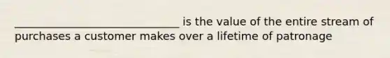 ______________________________ is the value of the entire stream of purchases a customer makes over a lifetime of patronage