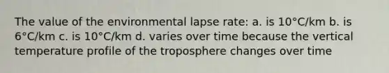 The value of the environmental lapse rate: a. is 10°C/km b. is 6°C/km c. is 10°C/km d. varies over time because the vertical temperature profile of the troposphere changes over time