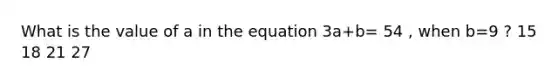 What is the value of a in the equation 3a+b= 54 , when b=9 ? 15 18 21 27