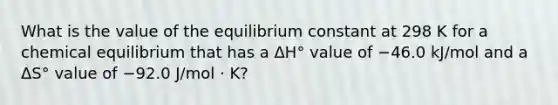 What is the value of the equilibrium constant at 298 K for a chemical equilibrium that has a ΔH° value of −46.0 kJ/mol and a ΔS° value of −92.0 J/mol · K?