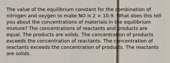 The value of the equilibrium constant for the combination of nitrogen and oxygen to make NO is 2 × 10-9. What does this tell you about the concentrations of materials in the equilibrium mixture? The concentrations of reactants and products are equal. The products are solids. The concentration of products exceeds the concentration of reactants. The concentration of reactants exceeds the concentration of products. The reactants are solids.