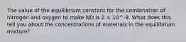 The value of the equilibrium constant for the combination of nitrogen and oxygen to make NO is 2 × 10^-9. What does this tell you about the concentrations of materials in the equilibrium mixture?