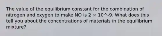 The value of the equilibrium constant for the combination of nitrogen and oxygen to make NO is 2 × 10^-9. What does this tell you about the concentrations of materials in the equilibrium mixture?