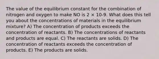 The value of the equilibrium constant for the combination of nitrogen and oxygen to make NO is 2 × 10-9. What does this tell you about the concentrations of materials in the equilibrium mixture? A) The concentration of products exceeds the concentration of reactants. B) The concentrations of reactants and products are equal. C) The reactants are solids. D) The concentration of reactants exceeds the concentration of products. E) The products are solids.