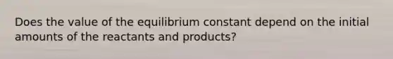 Does the value of the equilibrium constant depend on the initial amounts of the reactants and products?