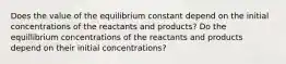 Does the value of the equilibrium constant depend on the initial concentrations of the reactants and products? Do the equillibrium concentrations of the reactants and products depend on their initial concentrations?