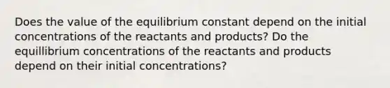 Does the value of the equilibrium constant depend on the initial concentrations of the reactants and products? Do the equillibrium concentrations of the reactants and products depend on their initial concentrations?