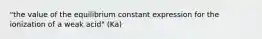 "the value of the equilibrium constant expression for the ionization of a weak acid" (Ka)