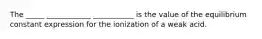 The _____ ____________ ___________ is the value of the equilibrium constant expression for the ionization of a weak acid.