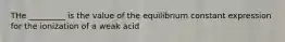 THe _________ is the value of the equilibrium constant expression for the ionization of a weak acid