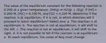 The value of the equilibrium constant for the following reaction is 0.200 at a given temperature: 2HI(g) ⇌ H2(g) + I2(g). If [HI] = 0.200 M, [H2] = 0.200 M, and [I2] = 0.200 M, determine if the reaction is at equilibrium. If it is not, in which direction will it proceed to reach equilibrium? Select one: a. The reaction is at equilibrium. b. The reaction is not at equilibrium, it will shift to the left. c. The reaction is not at equilibrium, it will shift to the right. d. It is not possible to tell if the reaction is at equilibrium. e. To reach equilibrium, the value of Keq must change.