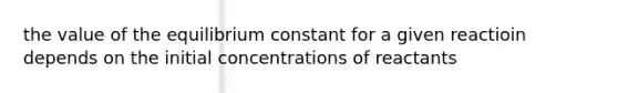 the value of the equilibrium constant for a given reactioin depends on the initial concentrations of reactants