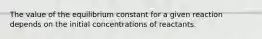 The value of the equilibrium constant for a given reaction depends on the initial concentrations of reactants.