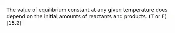 The value of equilibrium constant at any given temperature does depend on the initial amounts of reactants and products. (T or F) [15.2]